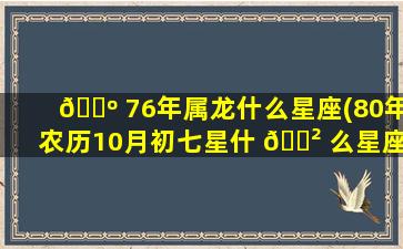 🌺 76年属龙什么星座(80年农历10月初七星什 🌲 么星座)